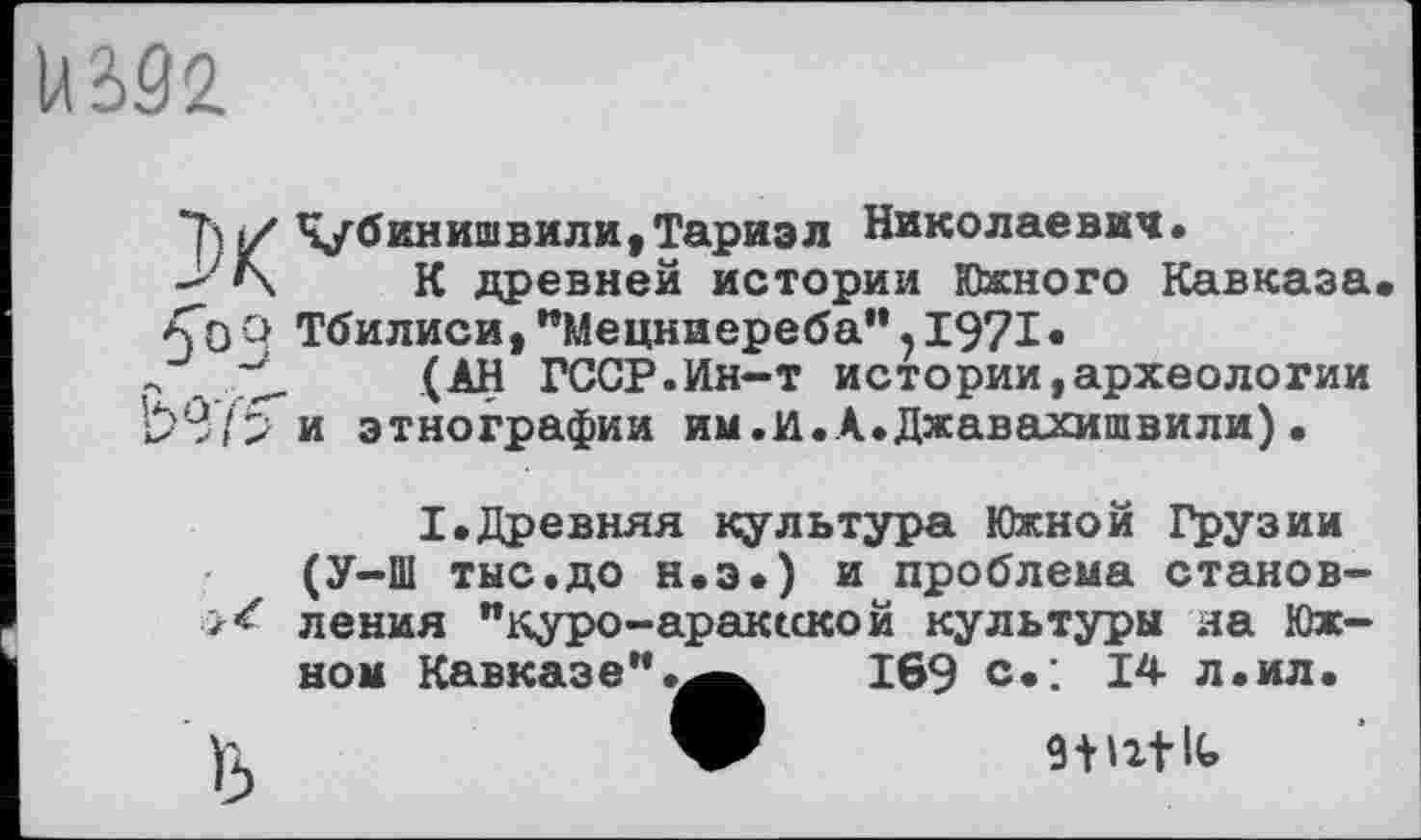 ﻿
ХЧубинишвили,Тариэл Николаевич.
К древней истории Южного Кавказа <0Q Тбилиси, "Мецниереба", 1971«
->	(АН ГССР.Ин-т истории,археологии
£>97 5" и этнографии им.и.А.Джавахишвили) •
I.Древняя культура Южной Грузии (У-Ш тыс.до н.э.) и проблема становления "куро-араксской культуры на Южном Кавказе".169 с»; 14 л .ил.
W W2tU>